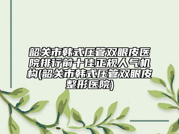 韶關(guān)市韓式壓管雙眼皮醫(yī)院排行前十佳正規(guī)人氣機(jī)構(gòu)(韶關(guān)市韓式壓管雙眼皮整形醫(yī)院)