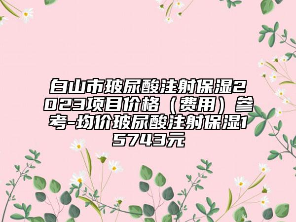 白山市玻尿酸注射保濕2023項目價格（費(fèi)用）參考-均價玻尿酸注射保濕15743元