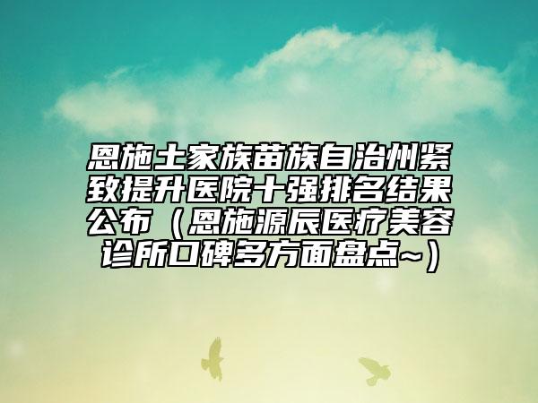 恩施土家族苗族自治州緊致提升醫(yī)院十強排名結(jié)果公布（恩施源辰醫(yī)療美容診所口碑多方面盤點~）