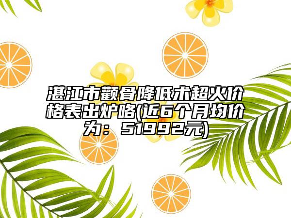 湛江市顴骨降低術超火價格表出爐咯(近6個月均價為：51992元)