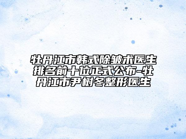 牡丹江市韓式除皺術(shù)醫(yī)生排名前十位正式公布-牡丹江市尹樹冬整形醫(yī)生