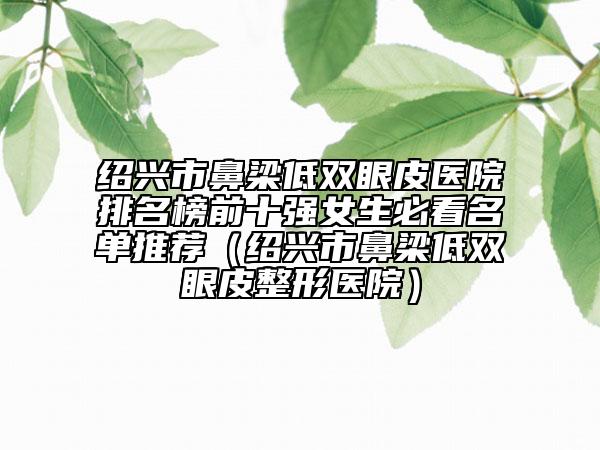 紹興市鼻梁低雙眼皮醫(yī)院排名榜前十強女生必看名單推薦（紹興市鼻梁低雙眼皮整形醫(yī)院）