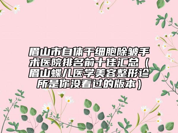 眉山市自體干細(xì)胞除皺手術(shù)醫(yī)院排名前十佳匯總（眉山蝶兒醫(yī)學(xué)美容整形診所是你沒(méi)看過(guò)的版本）