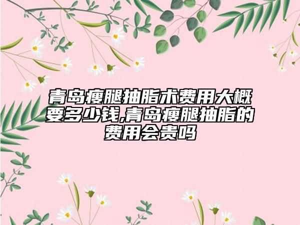 青島瘦腿抽脂術(shù)費用大概要多少錢,青島瘦腿抽脂的費用會貴嗎