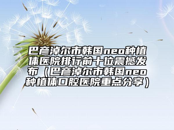 巴彥淖爾市韓國neo種植體醫(yī)院排行前十位震撼發(fā)布（巴彥淖爾市韓國neo種植體口腔醫(yī)院重點分享）