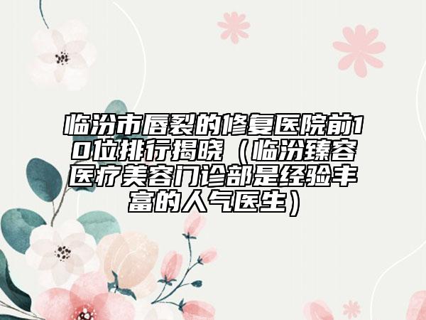 臨汾市唇裂的修復(fù)醫(yī)院前10位排行揭曉（臨汾臻容醫(yī)療美容門診部是經(jīng)驗(yàn)豐富的人氣醫(yī)生）
