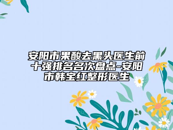安陽市果酸去黑頭醫(yī)生前十強(qiáng)排名名次盤點(diǎn)-安陽市韓寶紅整形醫(yī)生
