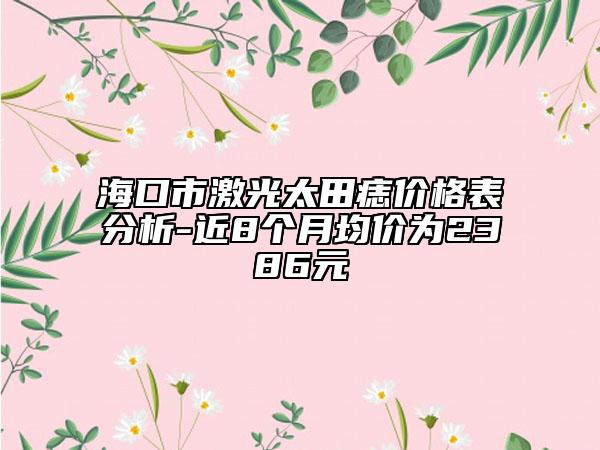 海口市激光太田痣價格表分析-近8個月均價為2386元