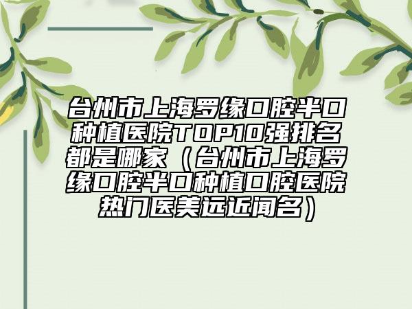 臺州市上海羅緣口腔半口種植醫(yī)院TOP10強(qiáng)排名都是哪家（臺州市上海羅緣口腔半口種植口腔醫(yī)院熱門醫(yī)美遠(yuǎn)近聞名）
