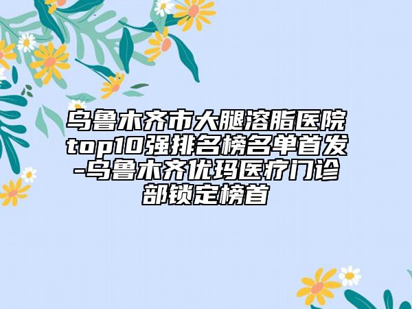 烏魯木齊市大腿溶脂醫(yī)院top10強(qiáng)排名榜名單首發(fā)-烏魯木齊優(yōu)瑪醫(yī)療門診部鎖定榜首