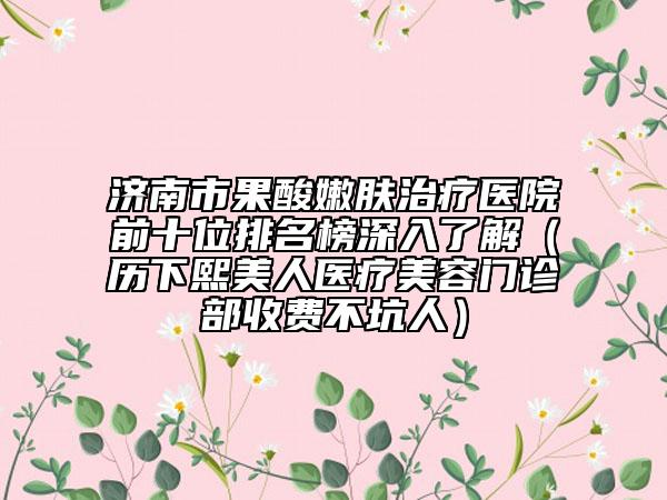 濟(jì)南市果酸嫩膚治療醫(yī)院前十位排名榜深入了解（歷下熙美人醫(yī)療美容門(mén)診部收費(fèi)不坑人）