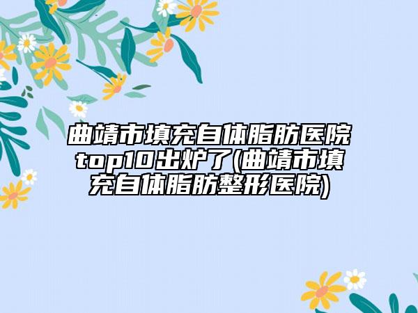 曲靖市填充自體脂肪醫(yī)院top10出爐了(曲靖市填充自體脂肪整形醫(yī)院)