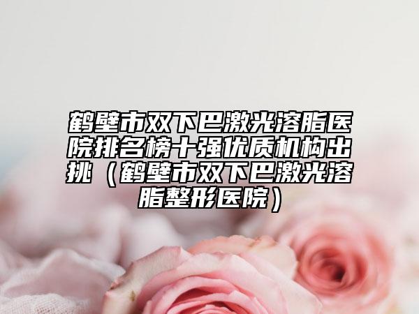 鶴壁市雙下巴激光溶脂醫(yī)院排名榜十強優(yōu)質(zhì)機構(gòu)出挑（鶴壁市雙下巴激光溶脂整形醫(yī)院）