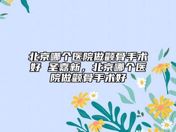 北京哪個醫(yī)院做顴骨手術(shù)好 圣嘉新，北京哪個醫(yī)院做顴骨手術(shù)好
