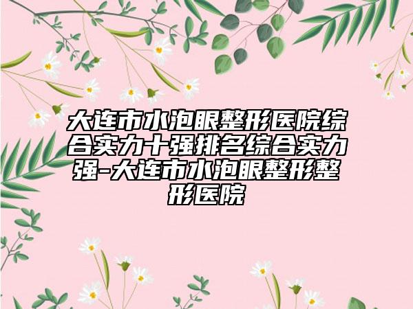 大連市水泡眼整形醫(yī)院綜合實(shí)力十強(qiáng)排名綜合實(shí)力強(qiáng)-大連市水泡眼整形整形醫(yī)院