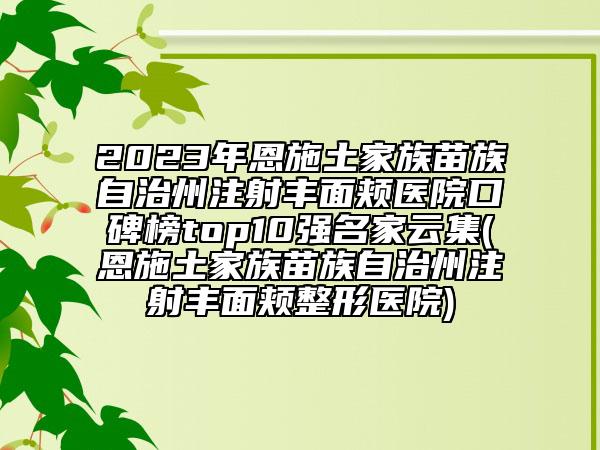 2023年恩施土家族苗族自治州注射豐面頰醫(yī)院口碑榜top10強(qiáng)名家云集(恩施土家族苗族自治州注射豐面頰整形醫(yī)院)