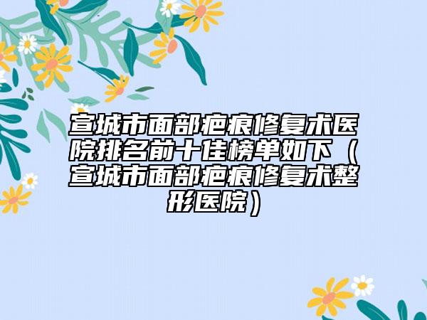 宣城市面部疤痕修復(fù)術(shù)醫(yī)院排名前十佳榜單如下（宣城市面部疤痕修復(fù)術(shù)整形醫(yī)院）