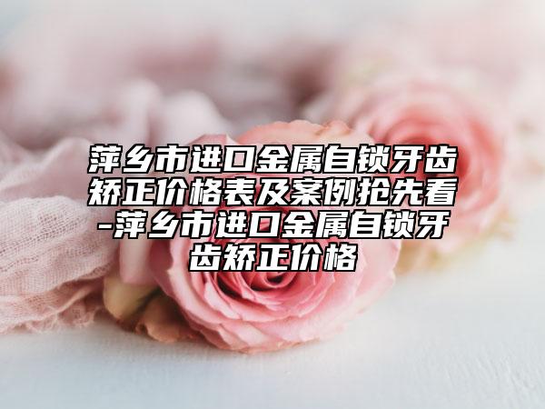 萍鄉(xiāng)市進口金屬自鎖牙齒矯正價格表及案例搶先看-萍鄉(xiāng)市進口金屬自鎖牙齒矯正價格