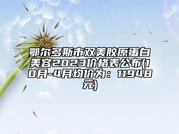 鄂爾多斯市雙美膠原蛋白美容2023價格表公布(10月-4月均價為：11948元)