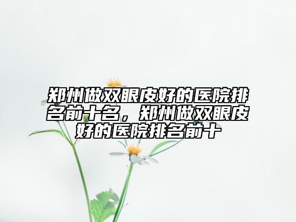 鄭州做雙眼皮好的醫(yī)院排名前十名，鄭州做雙眼皮好的醫(yī)院排名前十