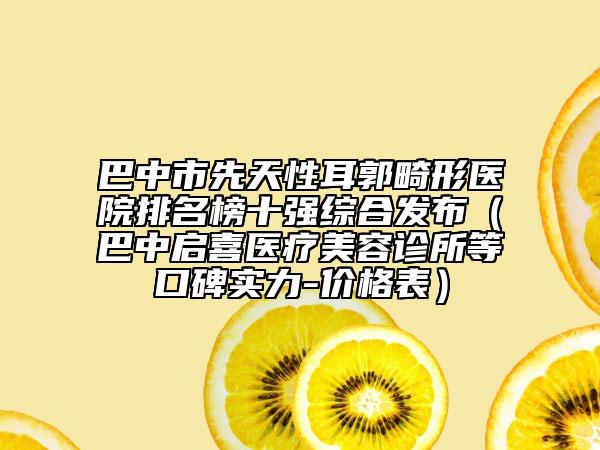 巴中市先天性耳郭畸形醫(yī)院排名榜十強(qiáng)綜合發(fā)布（巴中啟喜醫(yī)療美容診所等口碑實(shí)力-價(jià)格表）
