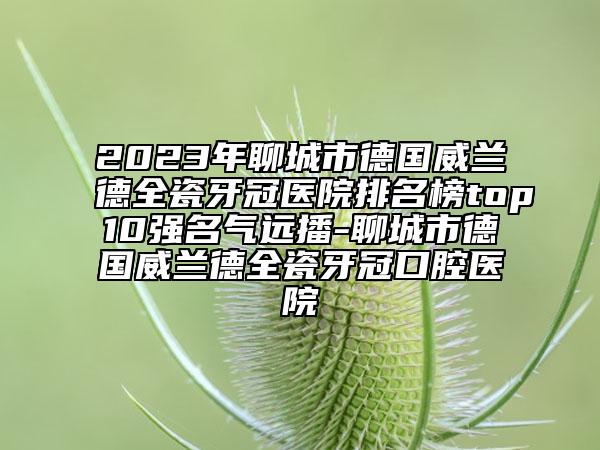 2023年聊城市德國威蘭德全瓷牙冠醫(yī)院排名榜top10強(qiáng)名氣遠(yuǎn)播-聊城市德國威蘭德全瓷牙冠口腔醫(yī)院