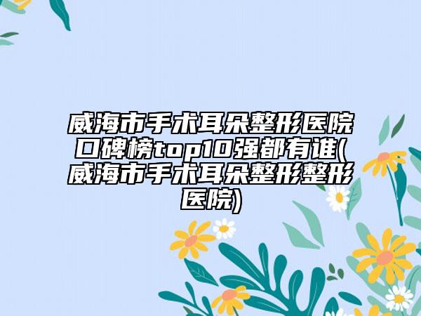 威海市手術耳朵整形醫(yī)院口碑榜top10強都有誰(威海市手術耳朵整形整形醫(yī)院)
