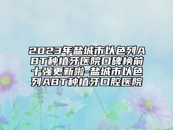 2023年鹽城市以色列ABT種植牙醫(yī)院口碑榜前十強(qiáng)更新啦-鹽城市以色列ABT種植牙口腔醫(yī)院