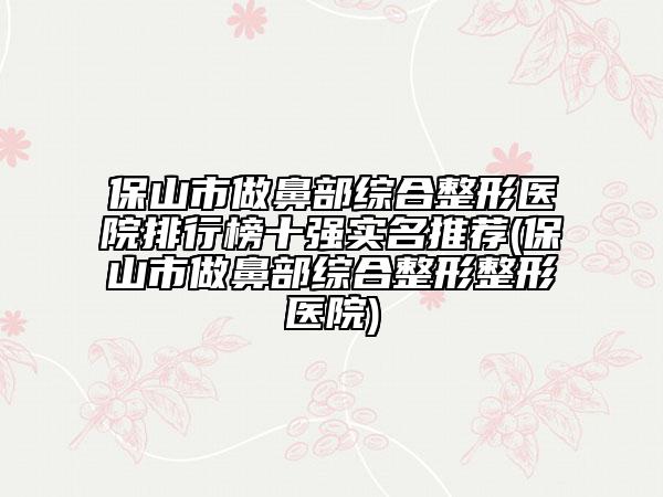保山市做鼻部綜合整形醫(yī)院排行榜十強(qiáng)實名推薦(保山市做鼻部綜合整形整形醫(yī)院)