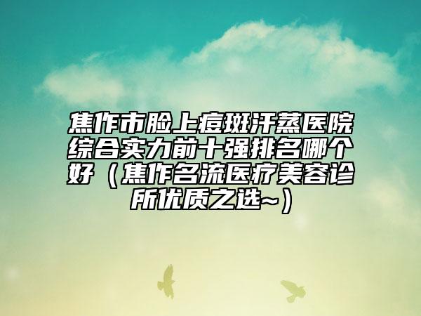 焦作市臉上痘斑汗蒸醫(yī)院綜合實(shí)力前十強(qiáng)排名哪個(gè)好（焦作名流醫(yī)療美容診所優(yōu)質(zhì)之選~）