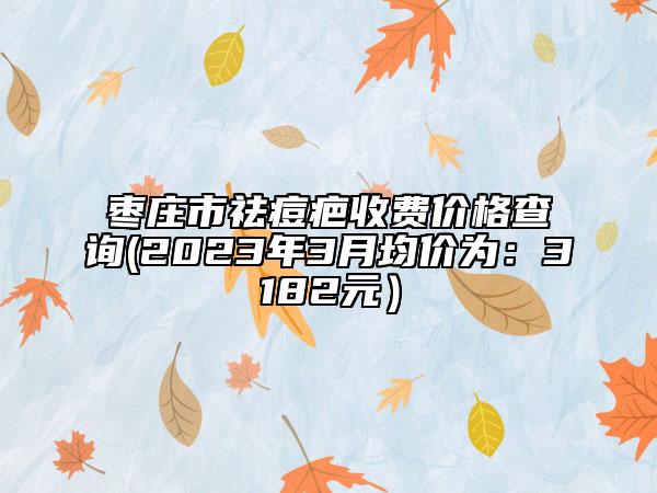 棗莊市祛痘疤收費(fèi)價(jià)格查詢(2023年3月均價(jià)為：3182元）