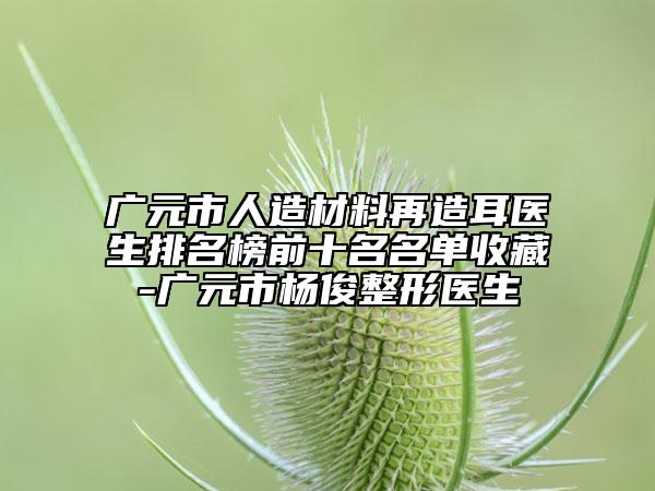 廣元市人造材料再造耳醫(yī)生排名榜前十名名單收藏-廣元市楊俊整形醫(yī)生