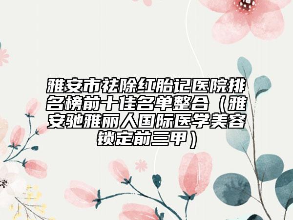雅安市祛除紅胎記醫(yī)院排名榜前十佳名單整合（雅安馳雅麗人國(guó)際醫(yī)學(xué)美容鎖定前三甲）