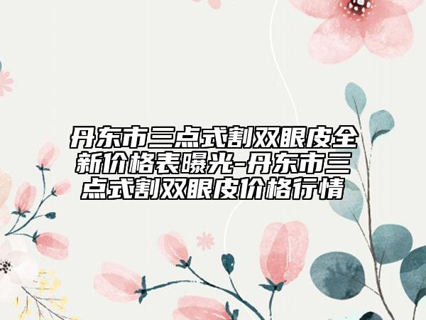 丹東市三點(diǎn)式割雙眼皮全新價(jià)格表曝光-丹東市三點(diǎn)式割雙眼皮價(jià)格行情