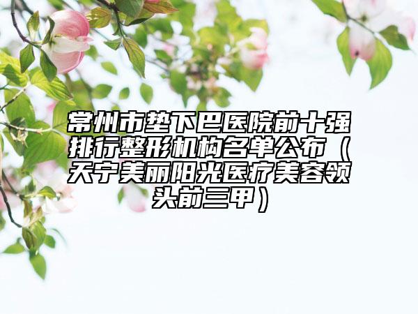 常州市墊下巴醫(yī)院前十強排行整形機構(gòu)名單公布（天寧美麗陽光醫(yī)療美容領(lǐng)頭前三甲）