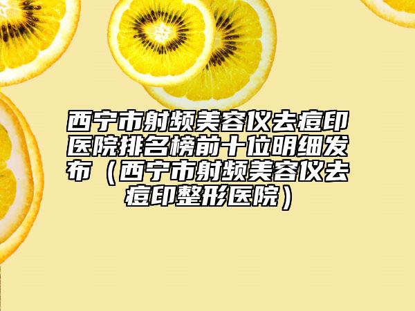西寧市射頻美容儀去痘印醫(yī)院排名榜前十位明細發(fā)布（西寧市射頻美容儀去痘印整形醫(yī)院）