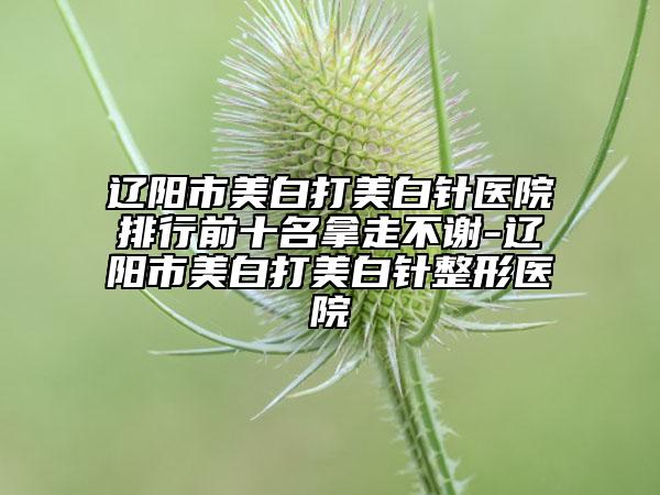 遼陽(yáng)市美白打美白針醫(yī)院排行前十名拿走不謝-遼陽(yáng)市美白打美白針整形醫(yī)院