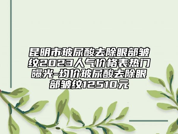 昆明市玻尿酸去除眼部皺紋2023人氣價(jià)格表熱門曝光-均價(jià)玻尿酸去除眼部皺紋12510元