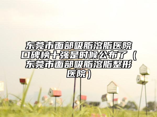 東莞市面部吸脂溶脂醫(yī)院口碑榜十強(qiáng)是時(shí)候公布了（東莞市面部吸脂溶脂整形醫(yī)院）