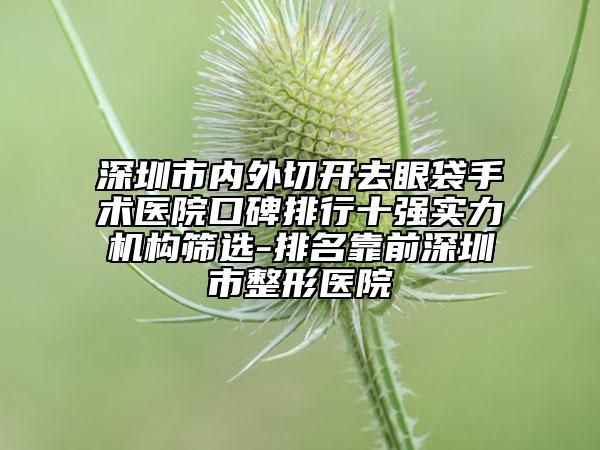 深圳市內(nèi)外切開(kāi)去眼袋手術(shù)醫(yī)院口碑排行十強(qiáng)實(shí)力機(jī)構(gòu)篩選-排名靠前深圳市整形醫(yī)院