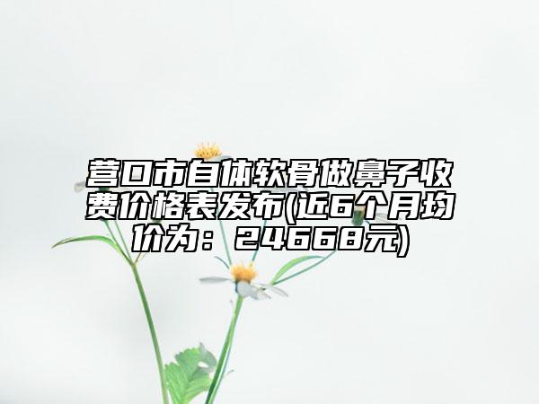 營口市自體軟骨做鼻子收費價格表發(fā)布(近6個月均價為：24668元)