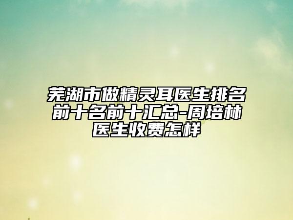 蕪湖市做精靈耳醫(yī)生排名前十名前十匯總-周培林醫(yī)生收費怎樣