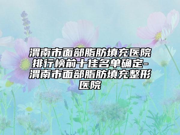 渭南市面部脂肪填充醫(yī)院排行榜前十佳名單確定-渭南市面部脂肪填充整形醫(yī)院