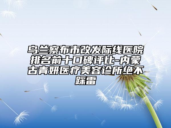 烏蘭察布市改發(fā)際線醫(yī)院排名前十口碑評(píng)比-內(nèi)蒙古青妍醫(yī)療美容診所絕不踩雷