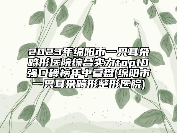 2023年綿陽市一只耳朵畸形醫(yī)院綜合實力top10強口碑榜年中復(fù)盤(綿陽市一只耳朵畸形整形醫(yī)院)
