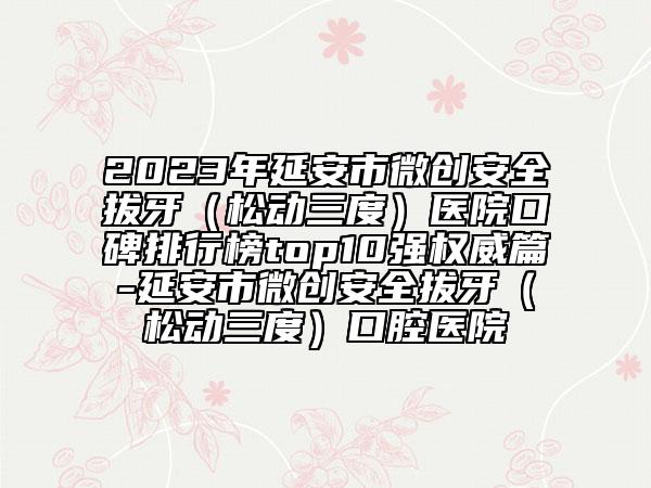 2023年延安市微創(chuàng)安全拔牙（松動三度）醫(yī)院口碑排行榜top10強(qiáng)權(quán)威篇-延安市微創(chuàng)安全拔牙（松動三度）口腔醫(yī)院