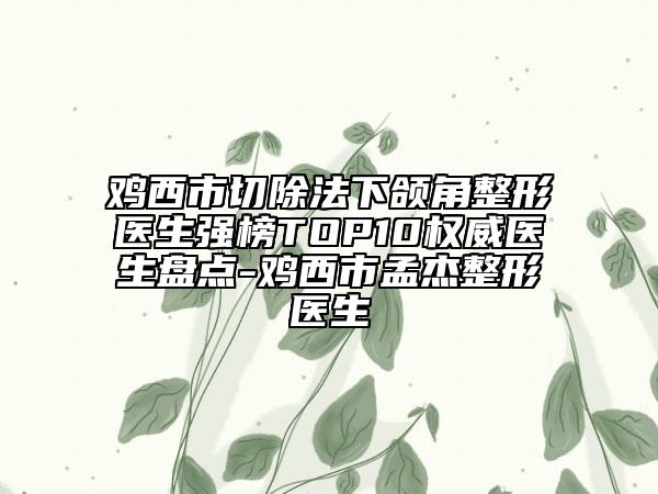 雞西市切除法下頜角整形醫(yī)生強(qiáng)榜TOP10權(quán)威醫(yī)生盤點(diǎn)-雞西市孟杰整形醫(yī)生