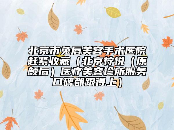 北京市兔唇美容手術(shù)醫(yī)院趕緊收藏（北京檸悅（原顏后）醫(yī)療美容診所服務(wù)口碑都跟得上）