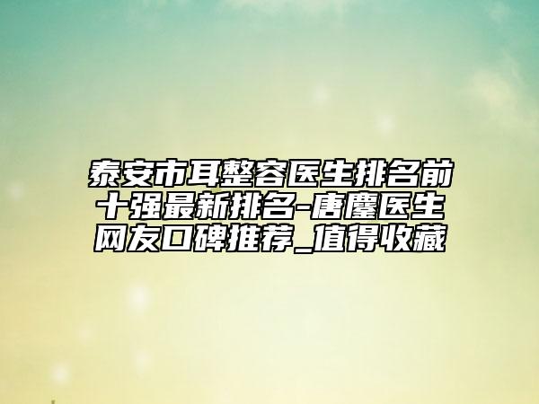 泰安市耳整容醫(yī)生排名前十強(qiáng)最新排名-唐鏖醫(yī)生網(wǎng)友口碑推薦_值得收藏