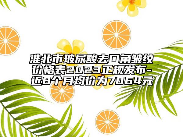 淮北市玻尿酸去口角皺紋價(jià)格表2023正規(guī)發(fā)布-近8個(gè)月均價(jià)為7064元